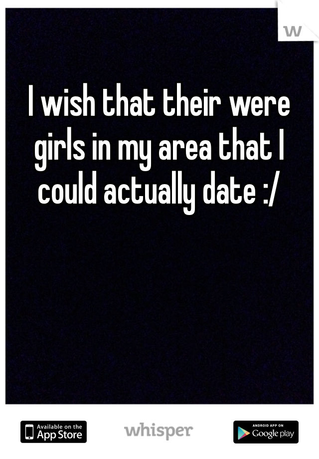 I wish that their were girls in my area that I could actually date :/ 