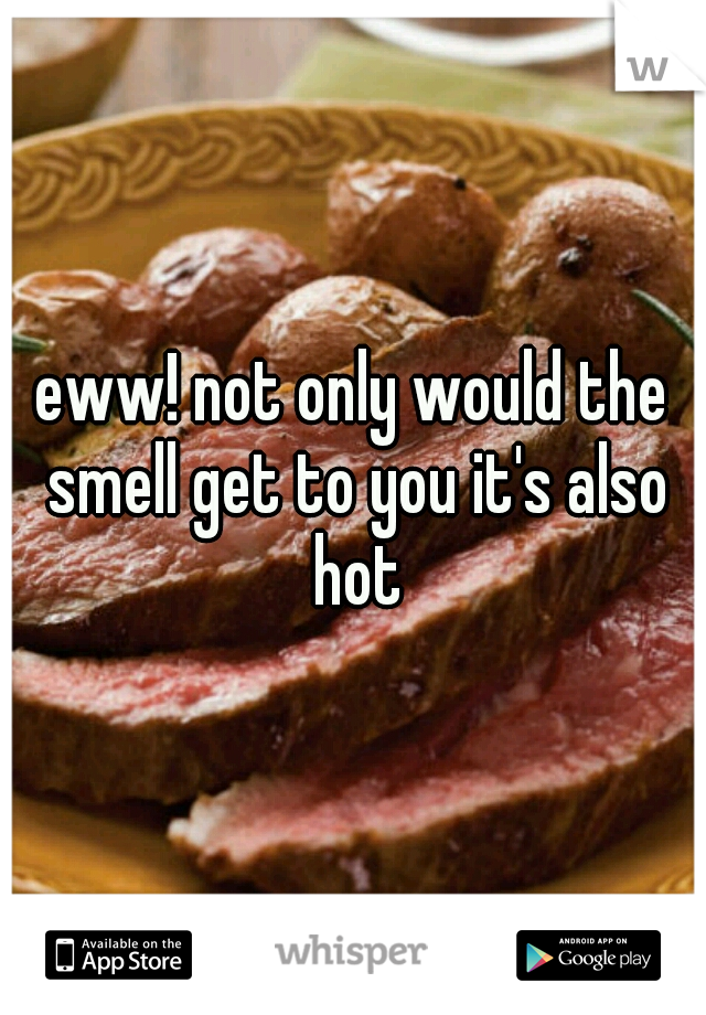 eww! not only would the smell get to you it's also hot