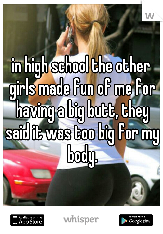 in high school the other girls made fun of me for having a big butt, they said it was too big for my body.