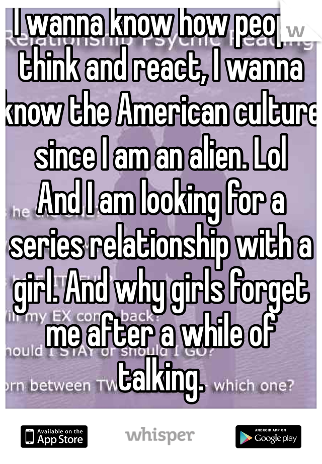 I wanna know how people think and react, I wanna know the American culture since I am an alien. Lol
And I am looking for a series relationship with a girl. And why girls forget me after a while of 
talking. 