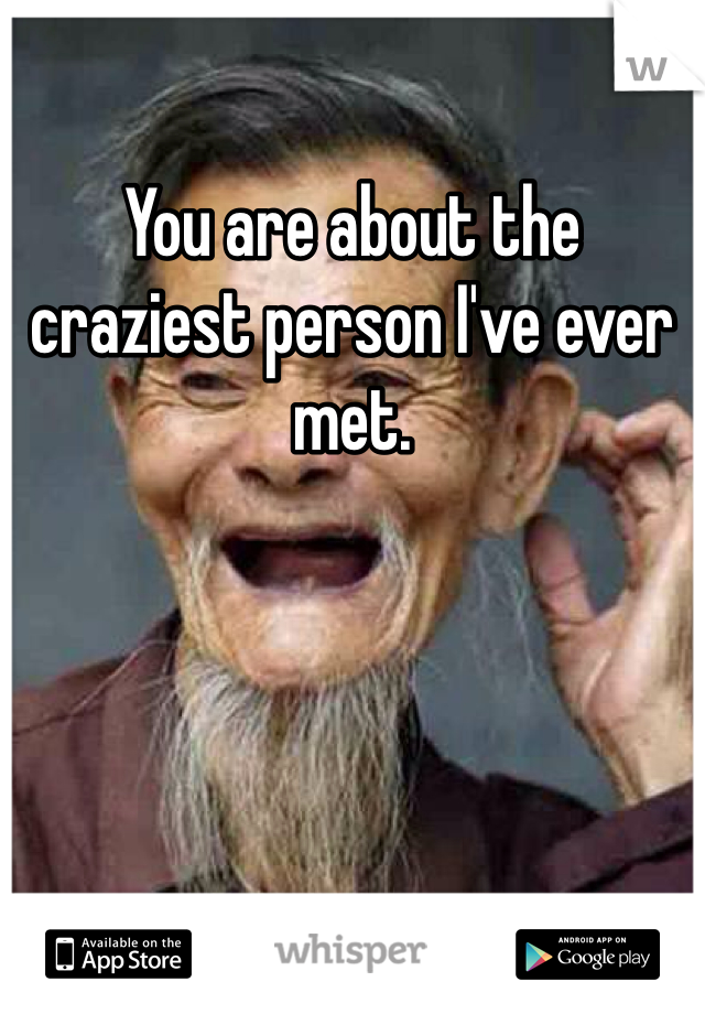 You are about the craziest person I've ever met. 