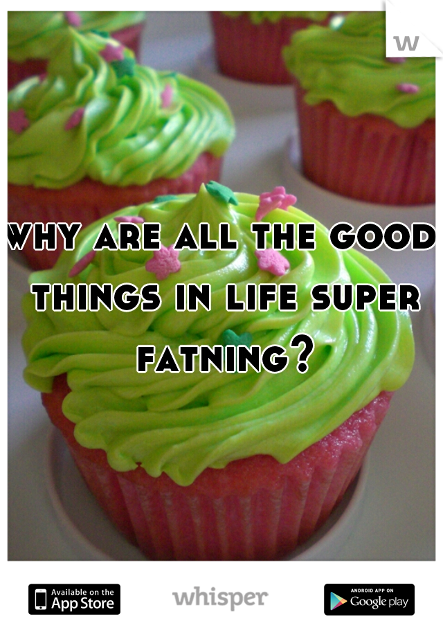 why are all the good things in life super fatning?