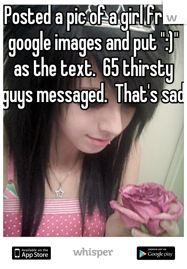 Posted a pic of a girl from google images and put ":)" as the text.  65 thirsty guys messaged.  That's sad 