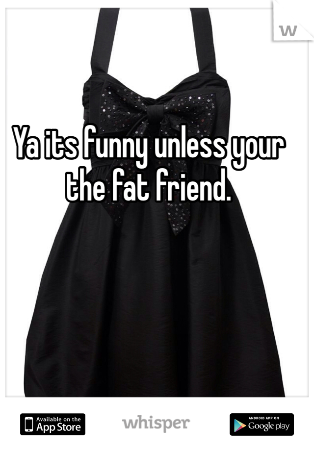 Ya its funny unless your the fat friend.