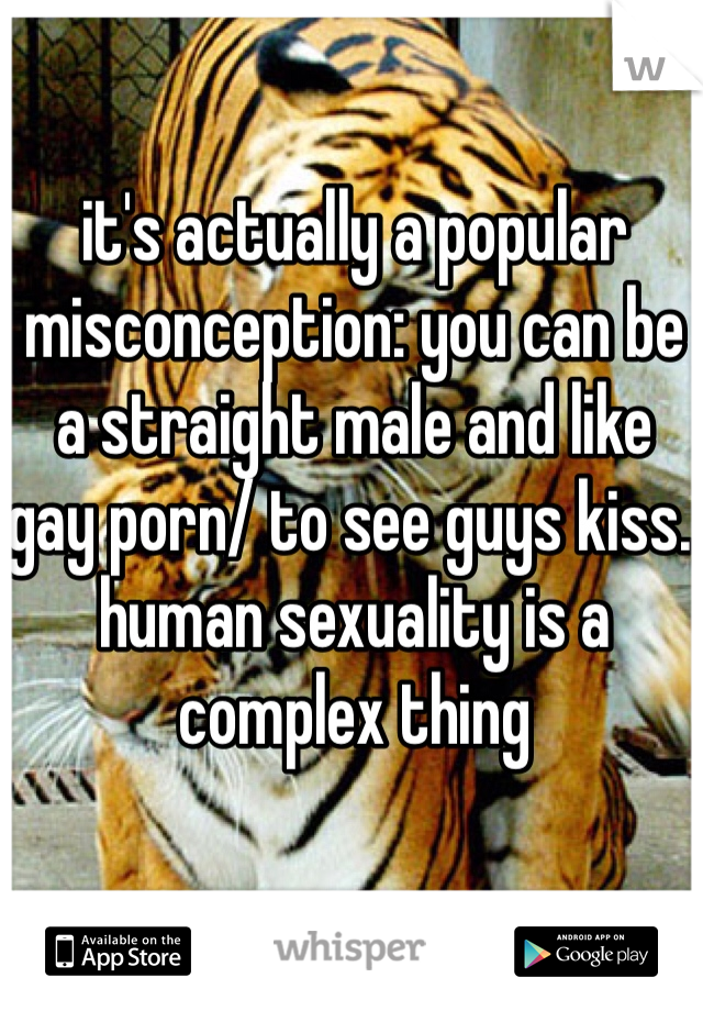 it's actually a popular misconception: you can be a straight male and like gay porn/ to see guys kiss. human sexuality is a complex thing