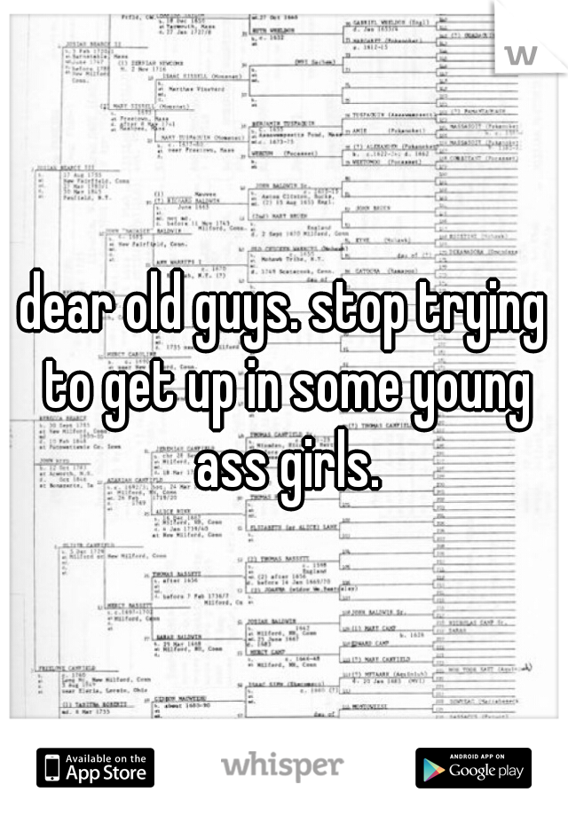 dear old guys. stop trying to get up in some young ass girls.