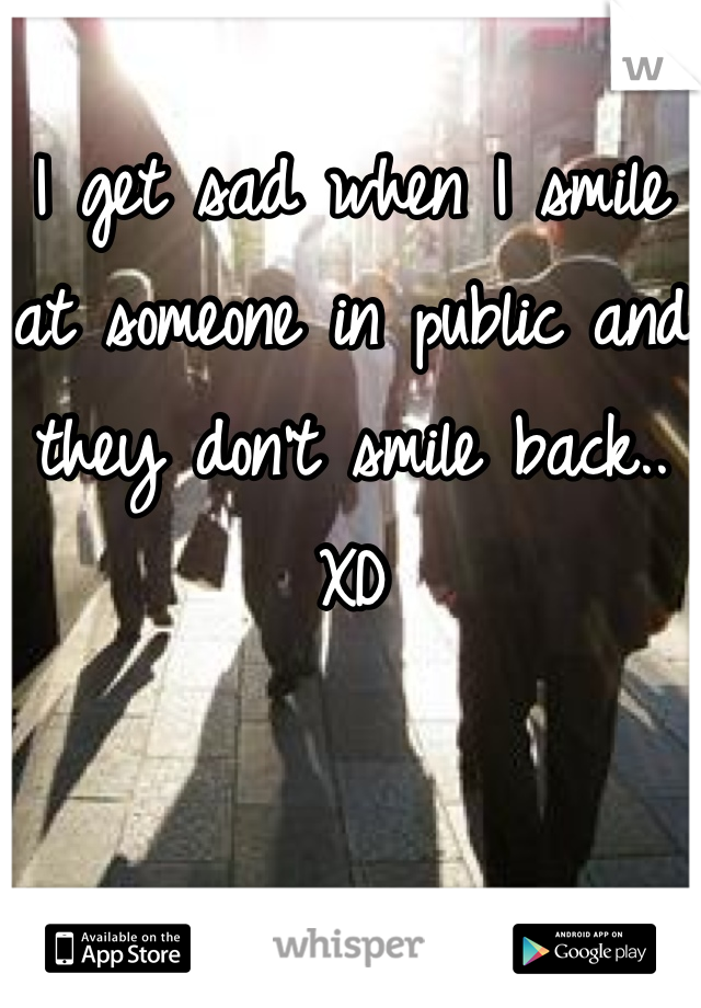 I get sad when I smile at someone in public and they don't smile back..  XD