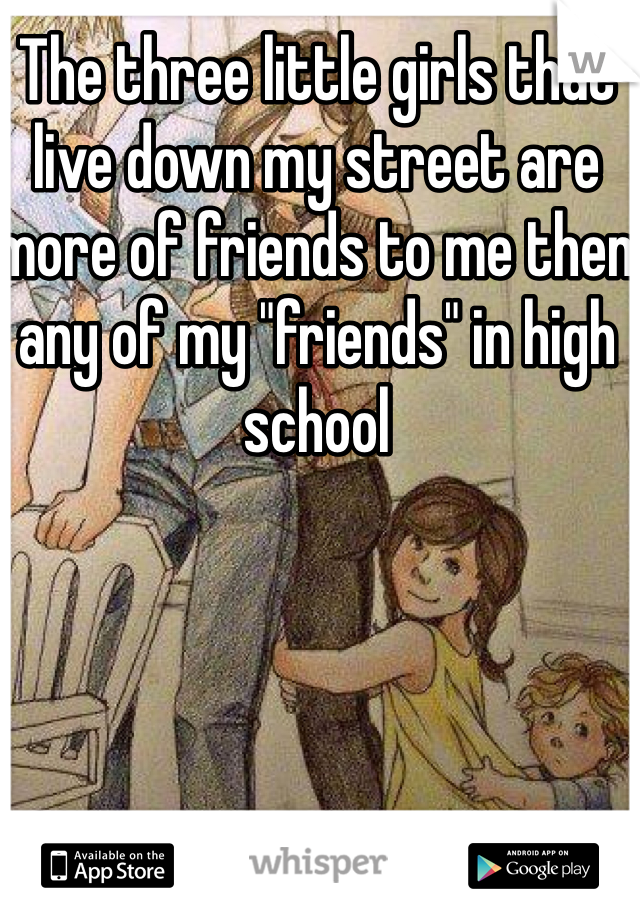 The three little girls that live down my street are more of friends to me then any of my "friends" in high school 