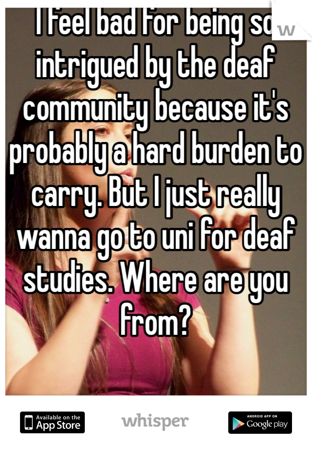 I feel bad for being so intrigued by the deaf community because it's probably a hard burden to carry. But I just really wanna go to uni for deaf studies. Where are you from? 