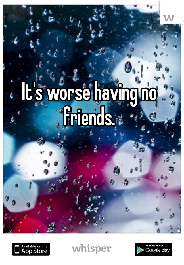 It's worse having no friends. 