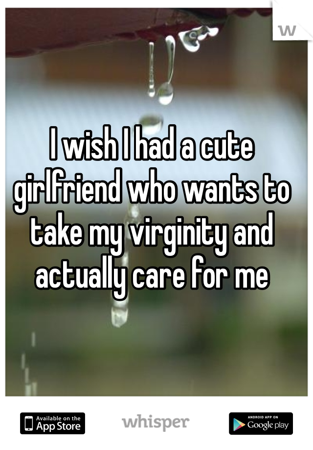 I wish I had a cute girlfriend who wants to take my virginity and actually care for me