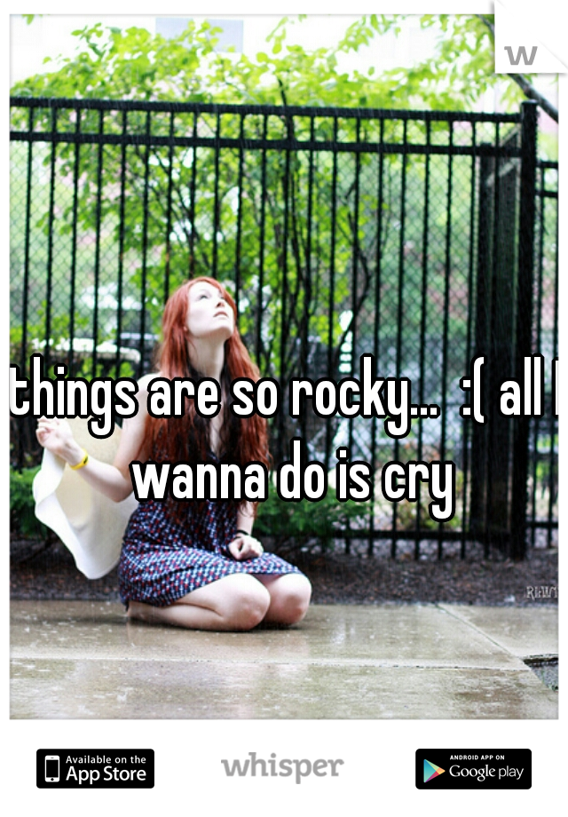 things are so rocky...  :( all I wanna do is cry