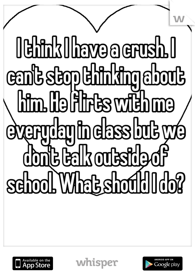 I think I have a crush. I can't stop thinking about him. He flirts with me everyday in class but we don't talk outside of school. What should I do?