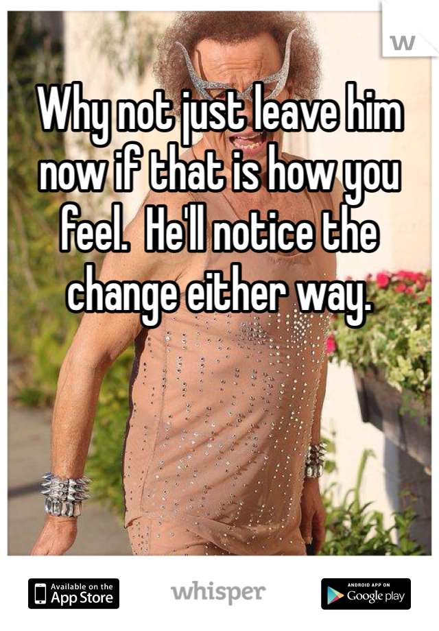 Why not just leave him now if that is how you feel.  He'll notice the change either way.
