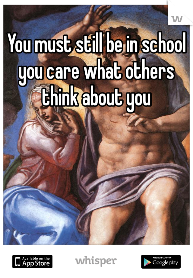 You must still be in school you care what others think about you