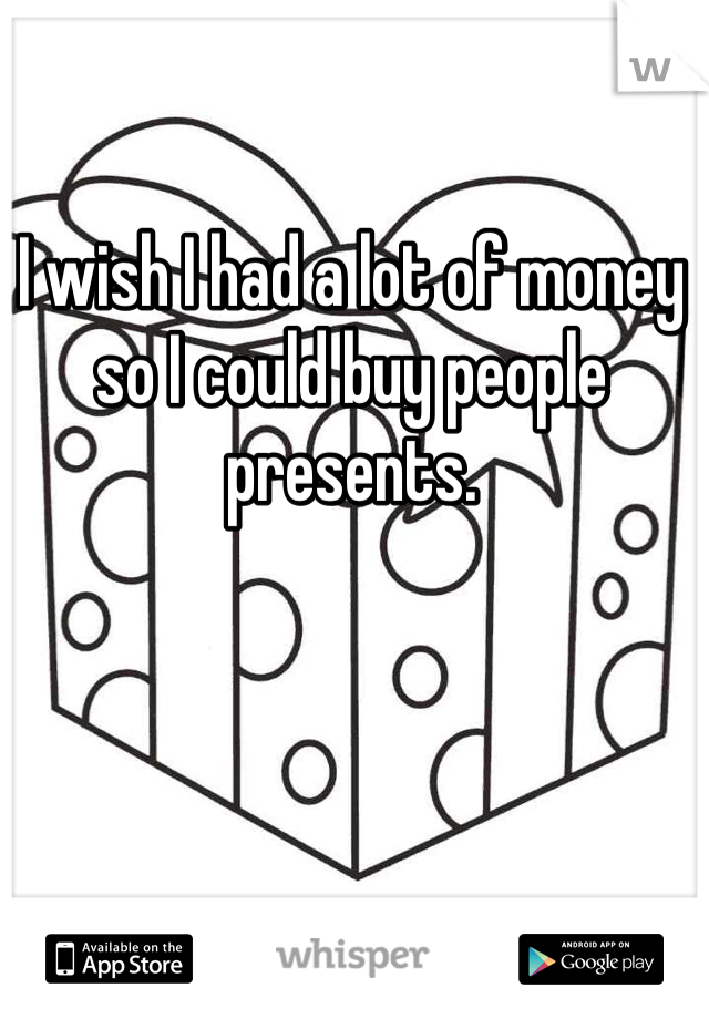 I wish I had a lot of money so I could buy people presents. 