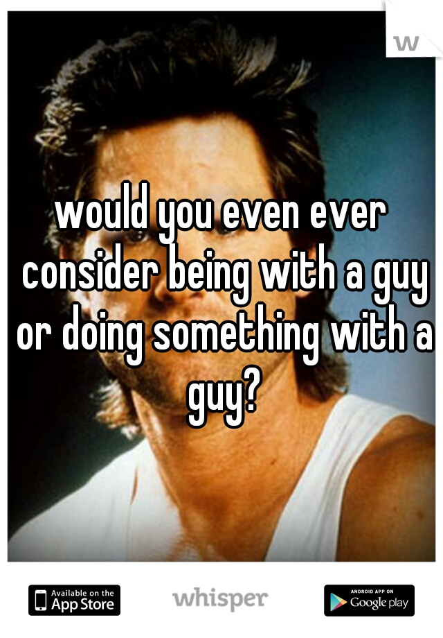 would you even ever consider being with a guy or doing something with a guy?