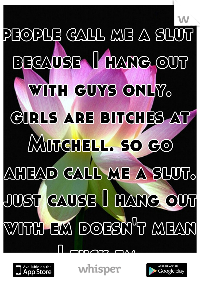 people call me a slut because  I hang out with guys only. girls are bitches at Mitchell. so go ahead call me a slut. just cause I hang out with em doesn't mean I fuck em.