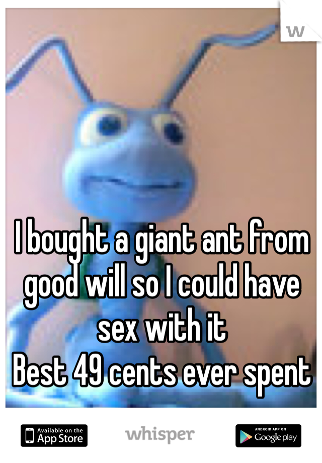 I bought a giant ant from good will so I could have sex with it 
Best 49 cents ever spent 
