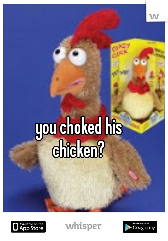 you choked his
chicken?