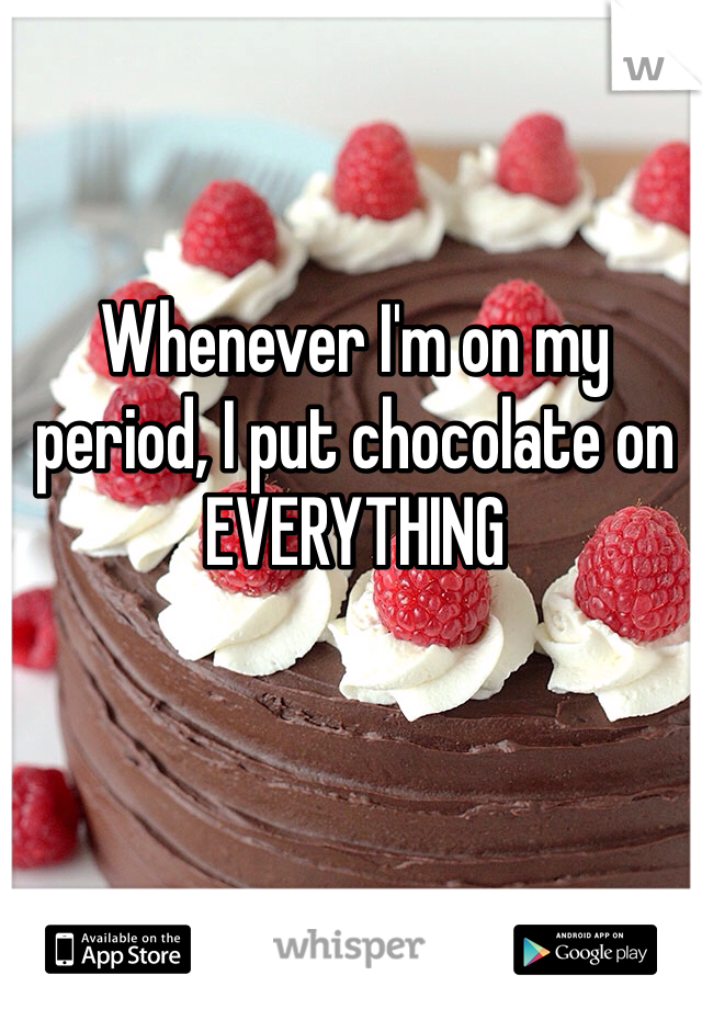 Whenever I'm on my period, I put chocolate on EVERYTHING