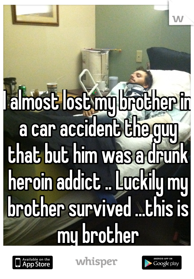 I almost lost my brother in a car accident the guy that but him was a drunk heroin addict .. Luckily my brother survived ...this is my brother 