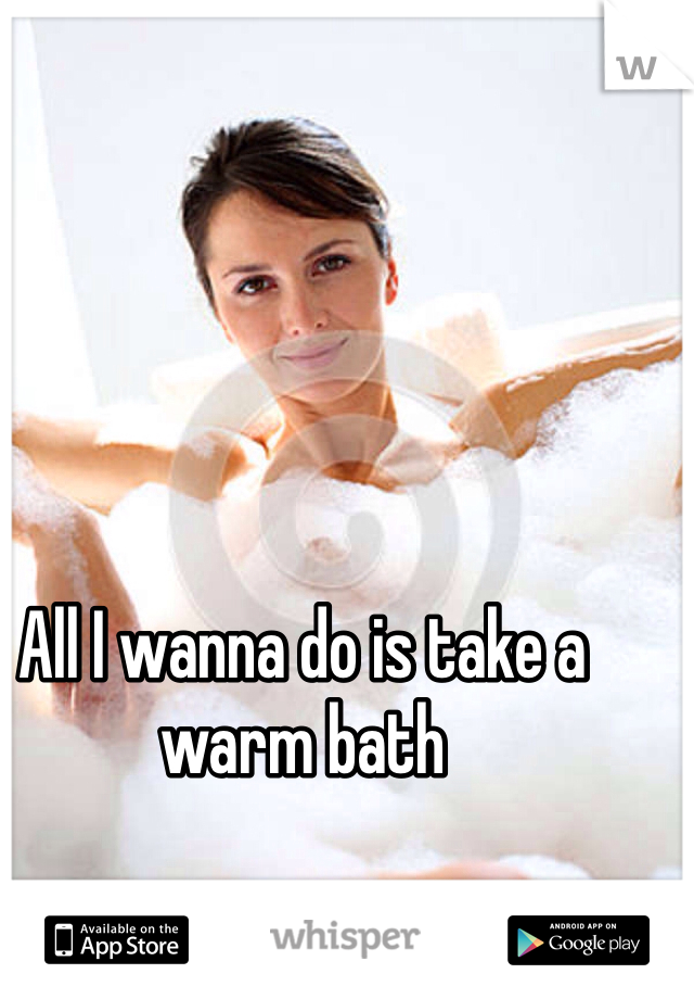 All I wanna do is take a warm bath 
