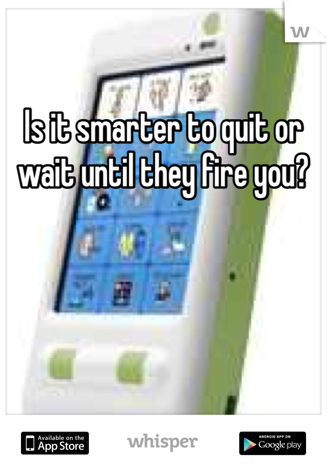 Is it smarter to quit or wait until they fire you?