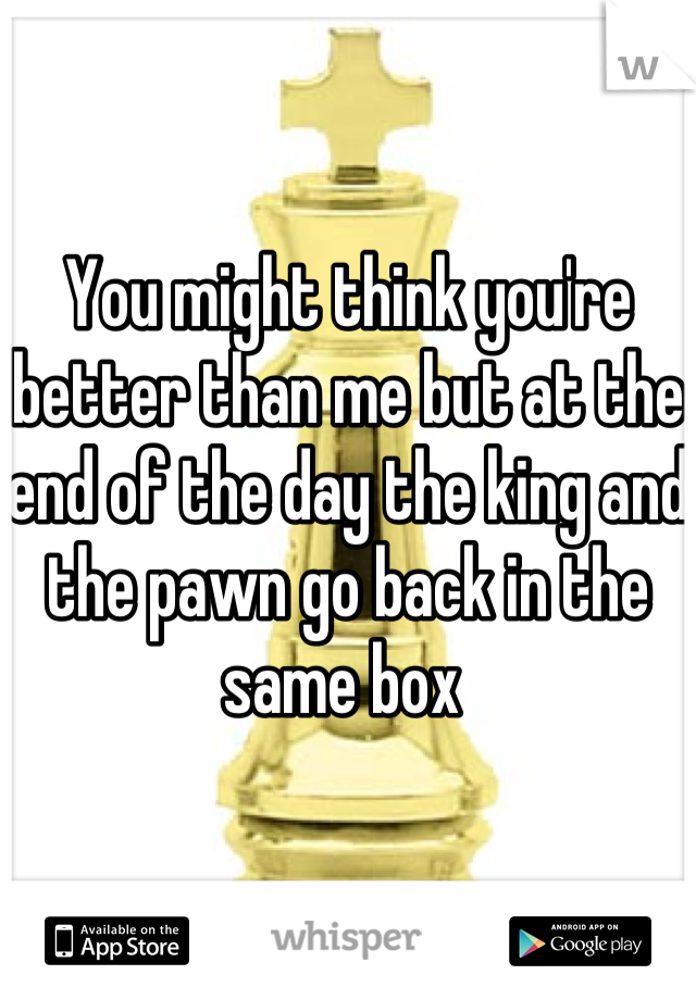 You might think you're better than me but at the end of the day the king and the pawn go back in the same box 