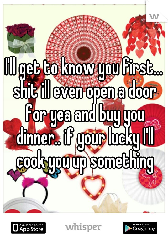 I'll get to know you first... shit ill even open a door for yea and buy you dinner.. if your lucky I'll cook you up something