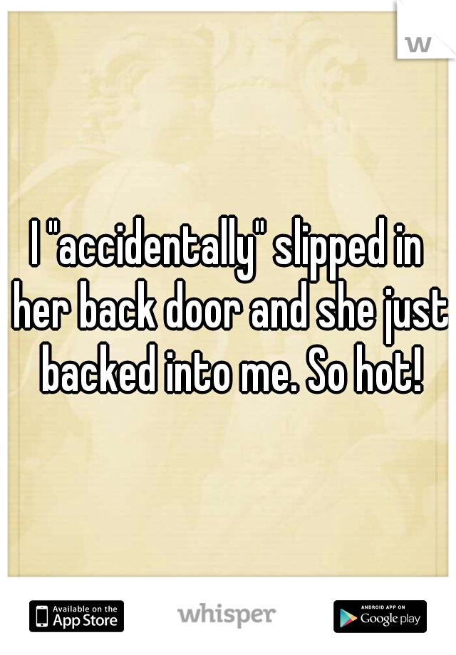 I "accidentally" slipped in her back door and she just backed into me. So hot!