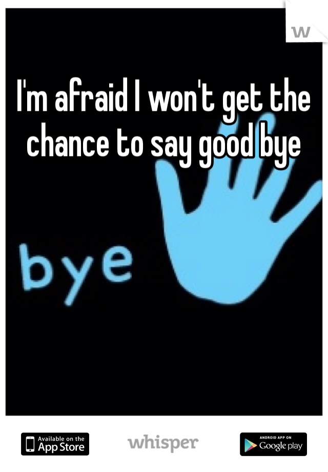 I'm afraid I won't get the chance to say good bye 