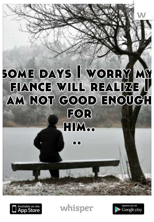 some days I worry my fiance will realize I am not good enough for him....