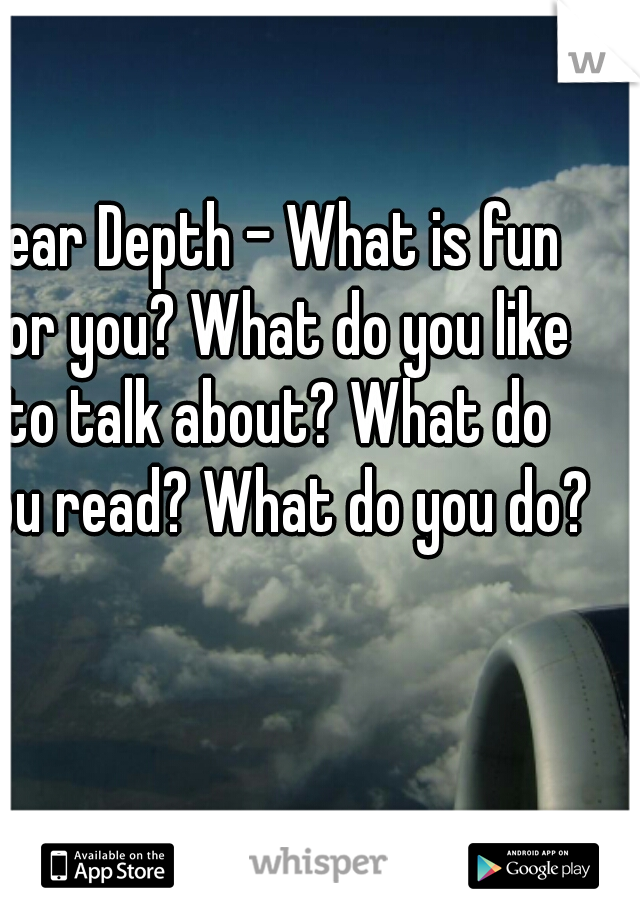 Dear Depth - What is fun for you? What do you like to talk about? What do you read? What do you do? 