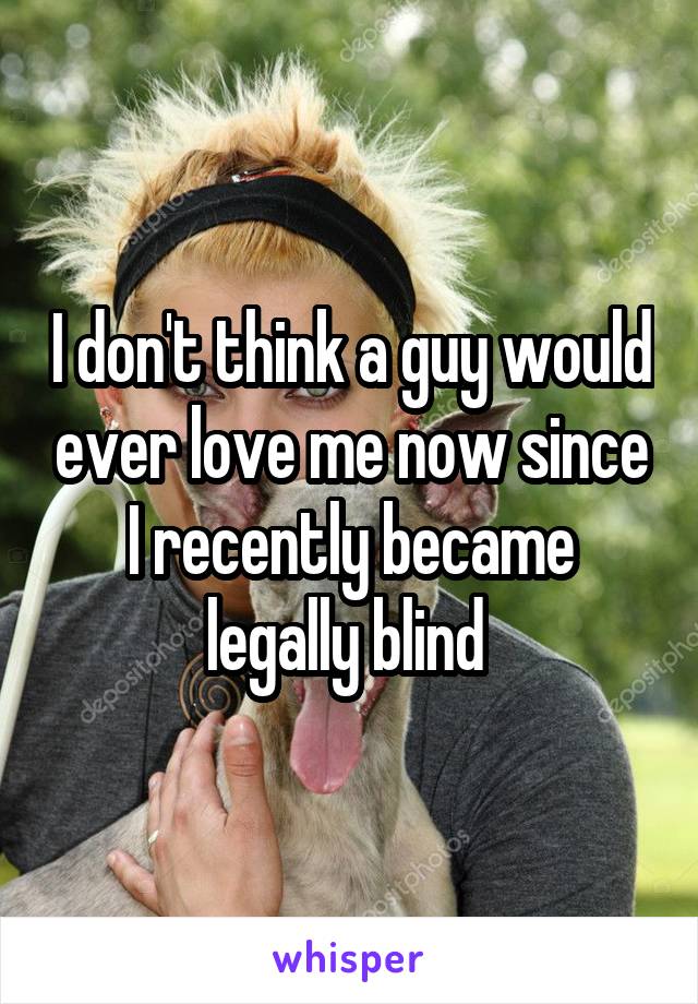 I don't think a guy would ever love me now since I recently became legally blind 