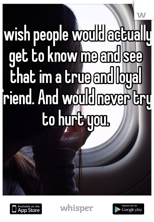 I wish people would actually get to know me and see that im a true and loyal friend. And would never try to hurt you. 