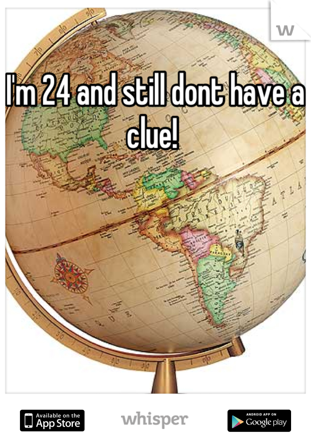 I'm 24 and still dont have a clue! 