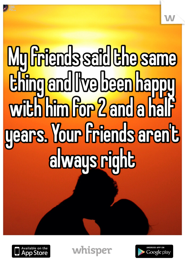 My friends said the same thing and I've been happy with him for 2 and a half years. Your friends aren't always right