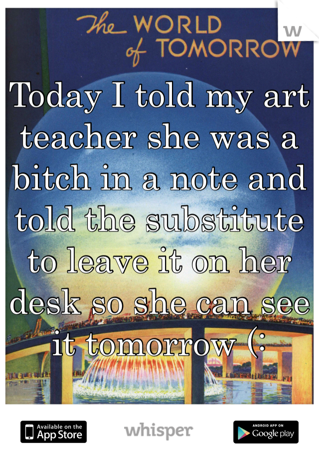 Today I told my art teacher she was a bitch in a note and told the substitute to leave it on her desk so she can see it tomorrow (: 
