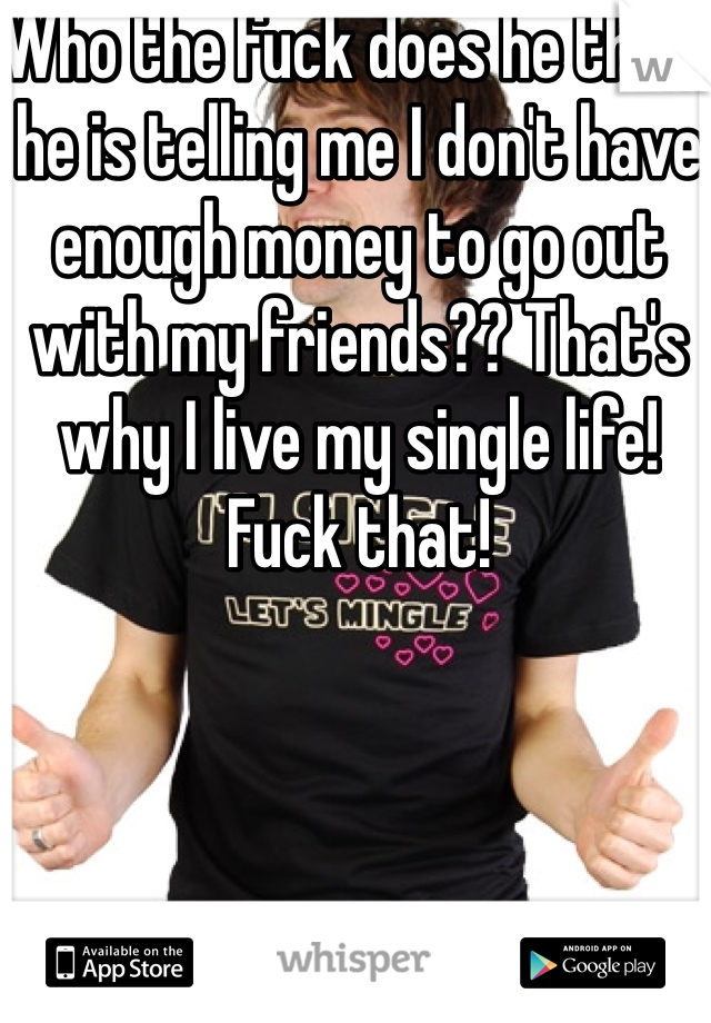 Who the fuck does he think he is telling me I don't have enough money to go out with my friends?? That's why I live my single life! Fuck that!   