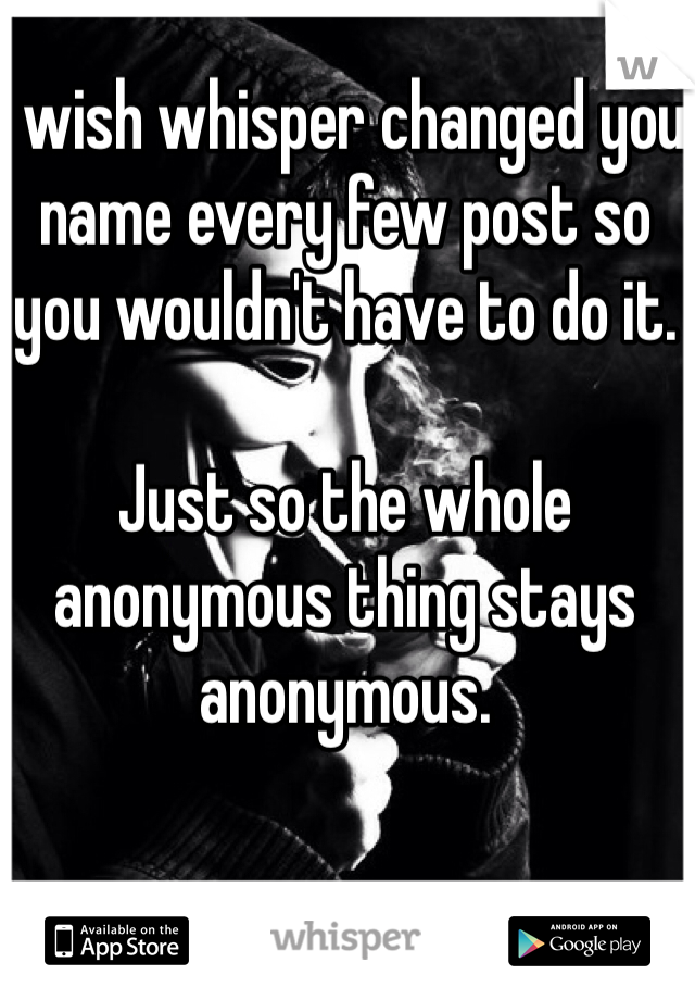 I wish whisper changed you 
name every few post so you wouldn't have to do it. 

Just so the whole anonymous thing stays anonymous.
