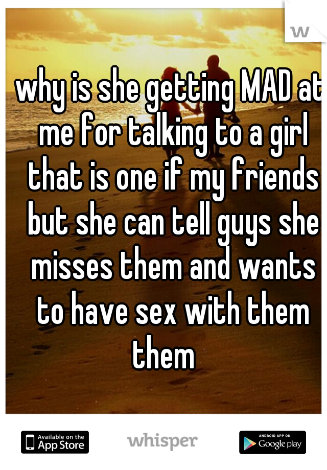 why is she getting MAD at me for talking to a girl that is one if my friends but she can tell guys she misses them and wants to have sex with them them   