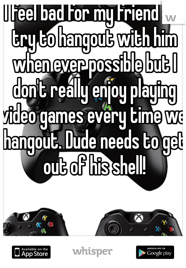 I feel bad for my friend so I try to hangout with him when ever possible but I don't really enjoy playing video games every time we hangout. Dude needs to get out of his shell!