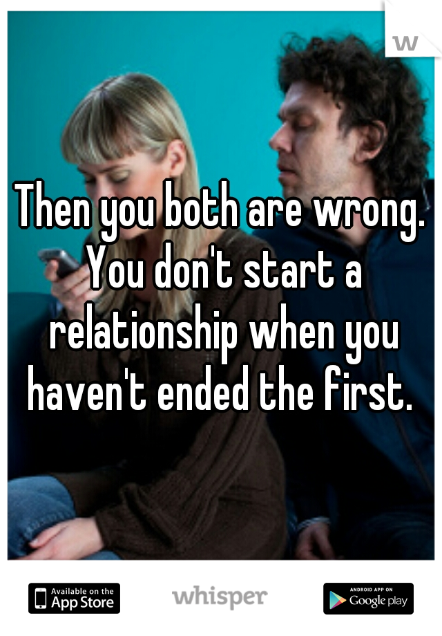 Then you both are wrong. You don't start a relationship when you haven't ended the first. 