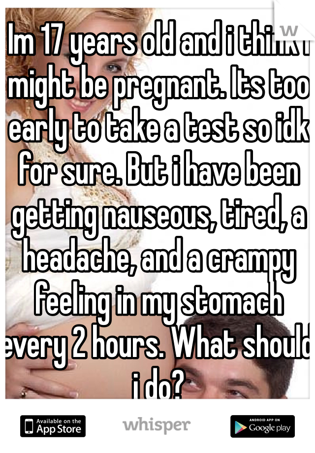 Im 17 years old and i think i might be pregnant. Its too early to take a test so idk for sure. But i have been getting nauseous, tired, a headache, and a crampy feeling in my stomach every 2 hours. What should i do?