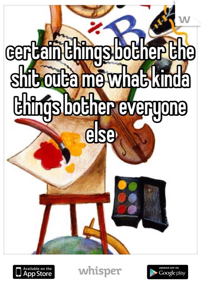 certain things bother the shit outa me what kinda things bother everyone else