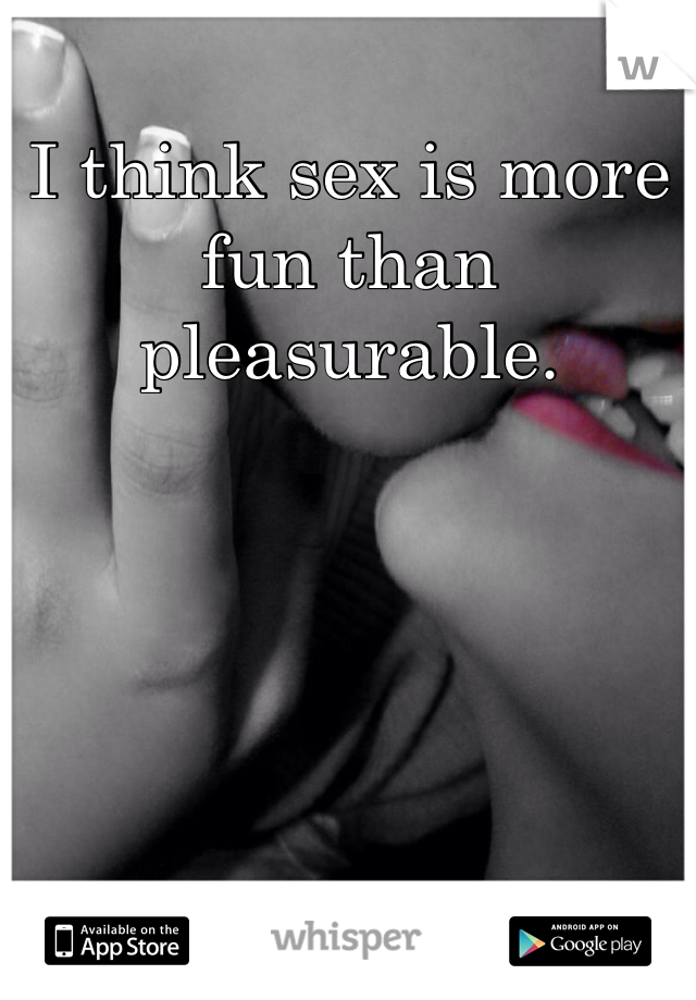 I think sex is more fun than pleasurable.