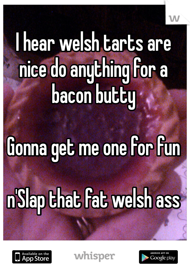 I hear welsh tarts are nice do anything for a bacon butty

Gonna get me one for fun 

n'Slap that fat welsh ass