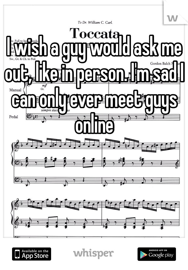 I wish a guy would ask me out, like in person. I'm sad I can only ever meet guys online 