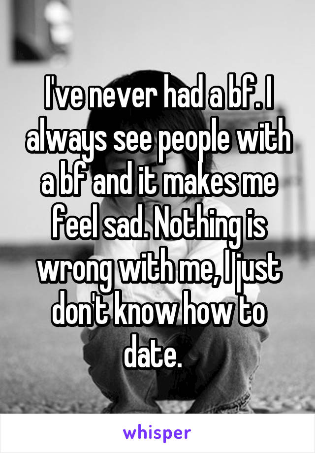 I've never had a bf. I always see people with a bf and it makes me feel sad. Nothing is wrong with me, I just don't know how to date.  